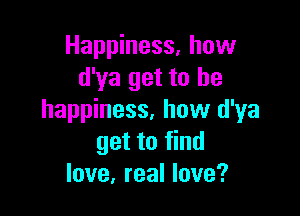 Happiness. how
d'ya get to he

happiness, how d'ya
get to find
love, real love?