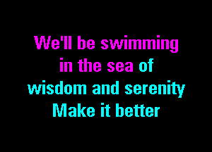 We'll be swimming
in the sea of

wisdom and serenity
Make it better