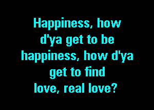 Happiness. how
d'ya get to he

happiness, how d'ya
get to find
love, real love?