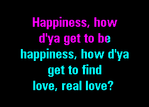 Happiness. how
d'ya get to he

happiness, how d'ya
get to find
love, real love?