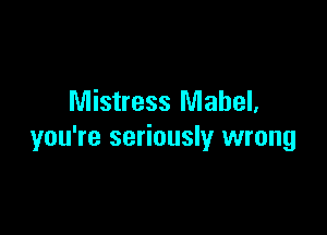 Mistress Mabel,

you're seriously wrong