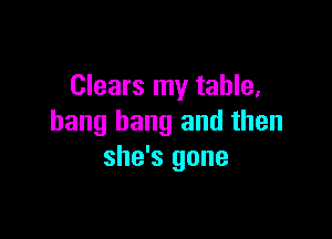 Clears my table,

bang bang and then
she's gone