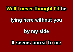 Well I never thought I'd be

lying here without you
by my side

It seems unreal to me