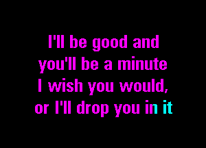 I'll be good and
you'll be a minute

I wish you would,
or I'll drop you in it