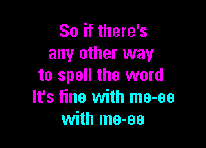 So if there's
any other way

to spell the word
It's fine with me-ee
with me-ee