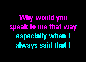 Why would you
speak to me that wayr

especially when I
always said that I