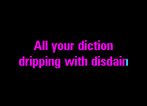 All your diction

dripping with disdain