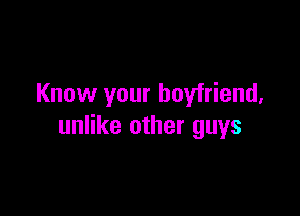 Know your boyfriend,

unlike other guys