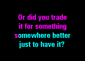 Or did you trade
it for something

somewhere better
just to have it?