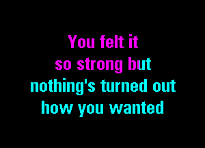 You felt it
so strong but

nothing's turned out
how you wanted