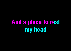 And a place to rest

my head