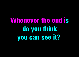 Whenever the end is

do you think
you can see it?