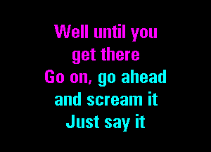 Well until you
get there

Go on, go ahead
and scream it
Just say it