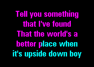 Tell you something
that I've found
That the world's a
better place when
it's upside down boy