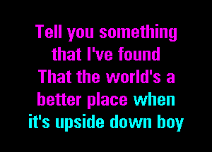 Tell you something
that I've found
That the world's a
better place when
it's upside down boy