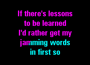 If there's lessons
to he learned

I'd rather get my
iamming words
in first so