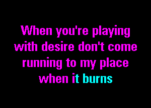 When you're playing
with desire don't come

running to my place
when it burns