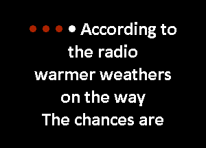 0 0 0 0 According to
the radio

warmer weathers
on the way
The chances are