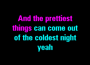 And the prettiest
things can come out

of the coldest night
yeah