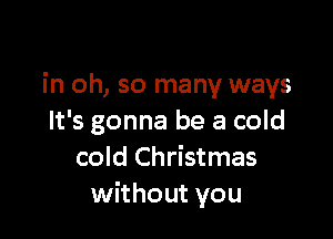 in oh, so many ways

It's gonna be a cold
cold Christmas
without you