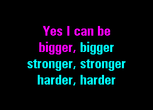 Yes I can be
bigger. bigger

stronger, stronger
harder, harder