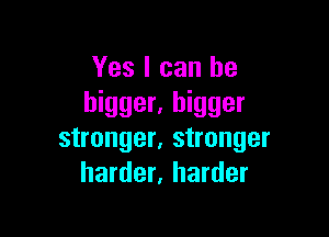 Yes I can be
bigger. bigger

stronger, stronger
harder, harder