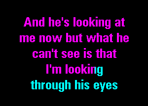 And he's looking at
me now but what he

can't see is that
I'm looking
through his eyes