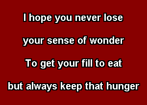 I hope you never lose
your sense of wonder

To get your fill to eat

but always keep that hunger