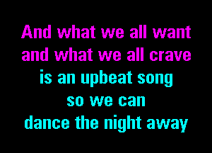 And what we all want
and what we all crave
is an upbeat song
so we can
dance the night away