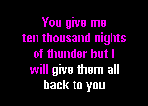 You give me
ten thousand nights

of thunder but I
will give them all
back to you