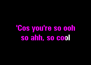 'Cos you're so ooh

so ahh. so cool