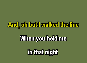 And, oh but I walked the line

When you held me

in that night
