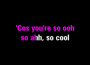 'Cos you're so ooh

so ahh. so cool