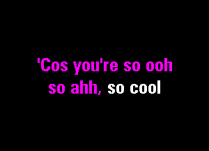 'Cos you're so ooh

so ahh. so cool