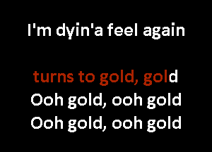 I'm dyin'a feel again

turns to gold, gold
Ooh gold, ooh gold
Ooh gold, ooh gold