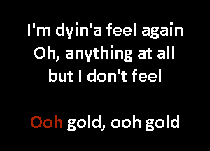 I'm dyin'a feel again
Oh, anything at all

but I don't feel

Ooh gold, ooh gold