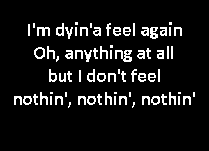 I'm dyin'a feel again
Oh, anything at all

but I don't feel
nothin', nothin', nothin'