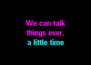 We can talk

things over,
a little time