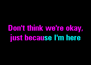 Don't think we're okay.

just because I'm here