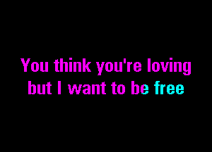 You think you're loving

but I want to be free