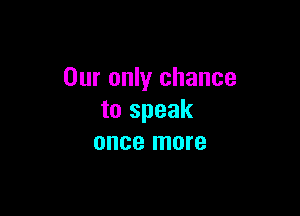 Our only chance

to speak
once more