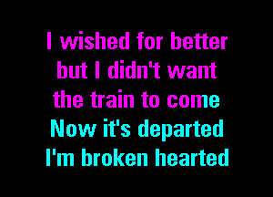 I wished for better
but I didn't want
the train to come
Now it's departed

I'm broken hearted l
