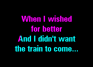 When I wished
for better

And I didn't want
the train to come...