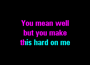 You mean well

but you make
this hard on me