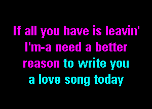 If all you have is leavin'
I'm-a need a better

reason to write you
a love song today