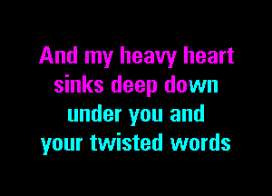 And my heavy heart
sinks deep down

under you and
your twisted words