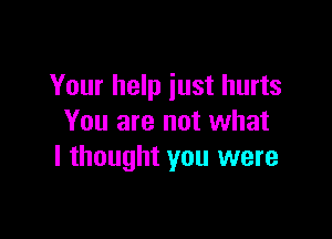 Your help just hurts

You are not what
I thought you were