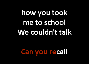 how you took
me to school
We couldn't talk

Can you recall