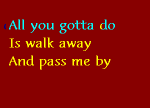 All you gotta do
Is walk away

And pass me by