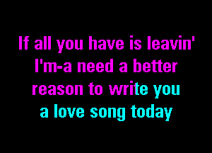 If all you have is leavin'
I'm-a need a better

reason to write you
a love song today